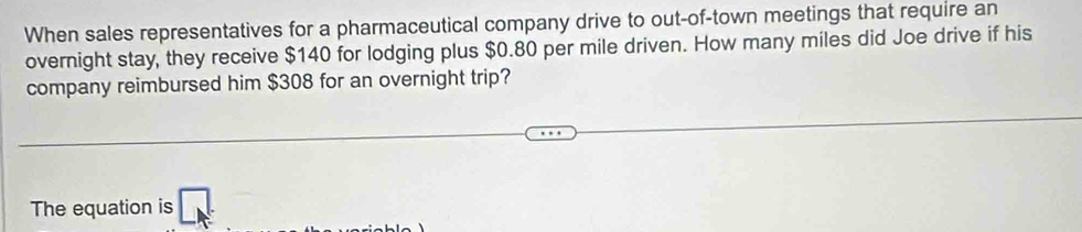 When sales representatives for a pharmaceutical company drive to out-of-town meetings that require an 
overnight stay, they receive $140 for lodging plus $0.80 per mile driven. How many miles did Joe drive if his 
company reimbursed him $308 for an overnight trip? 
The equation is □ _k