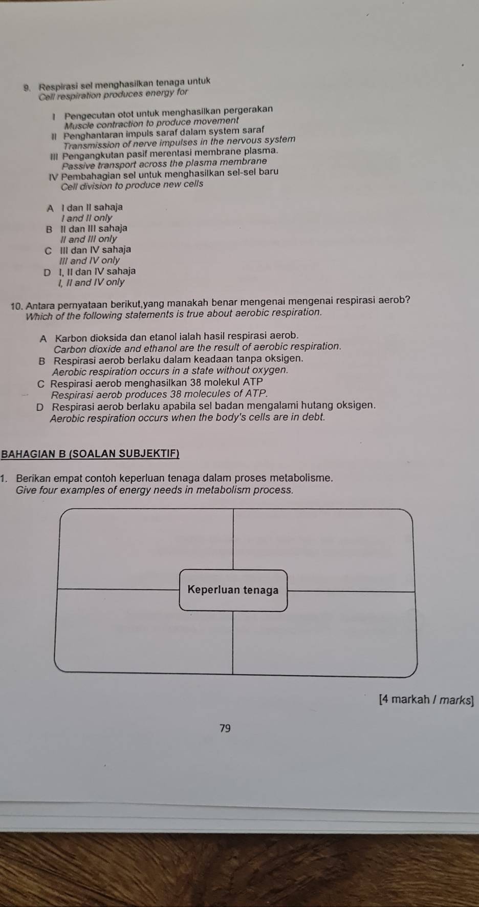 Respirasi sel menghasilkan tenaga untuk
Cell respiration produces energy for
1 Pengecutan otot untuk menghasilkan pergerakan
Muscle contraction to produce movement
Il Penghantaran impuls saraf dalam system saraf
Transmission of nerve impulses in the nervous system
III Pengangkutan pasif merentasi membrane plasma.
Passive transport across the plasma membrane
IV Pembahagian sel untuk menghasilkan sel-sel baru
Cell division to produce new cells
A I dan II sahaja
I and II only
B Il dan III sahaja
II and III only
C III dan IV sahaja
III and IV only
D I, II dan IV sahaja
I, II and IV only
10. Antara pernyataan berikut,yang manakah benar mengenai mengenai respirasi aerob?
Which of the following statements is true about aerobic respiration.
A Karbon dioksida dan etanol ialah hasil respirasi aerob.
Carbon dioxide and ethanol are the result of aerobic respiration.
B Respirasi aerob berlaku dalam keadaan tanpa oksigen.
Aerobic respiration occurs in a state without oxygen.
C Respirasi aerob menghasilkan 38 molekul ATP
Respirasi aerob produces 38 molecules of ATP.
D Respirasi aerob berlaku apabila sel badan mengalami hutang oksigen.
Aerobic respiration occurs when the body's cells are in debt.
BAHAGIAN B (SOALAN SUBJEKTIF)
1. Berikan empat contoh keperluan tenaga dalam proses metabolisme.
Give four examples of energy needs in metabolism process.
[4 markah / marks]
79