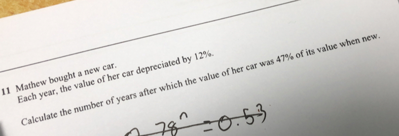 Each year, the value of her car depreciated by 12% Calculate the number oears after which the value of her car was 47% of its value when new 
11 Mathew bought a new car.