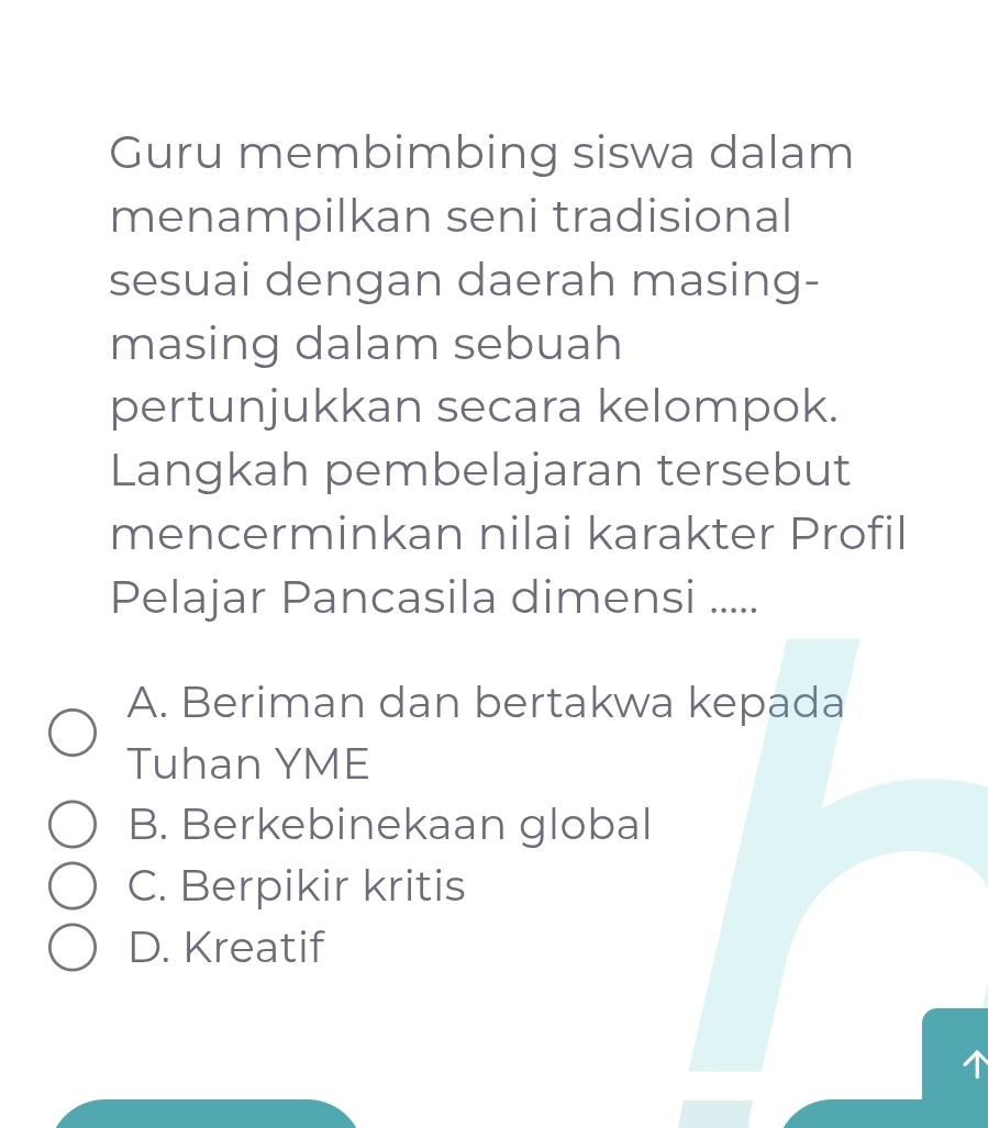 Guru membimbing siswa dalam
menampilkan seni tradisional
sesuai dengan daerah masing-
masing dalam sebuah
pertunjukkan secara kelompok.
Langkah pembelajaran tersebut
mencerminkan nilai karakter Profil
Pelajar Pancasila dimensi .....
A. Beriman dan bertakwa kepada
Tuhan YME
B. Berkebinekaan global
C. Berpikir kritis
D. Kreatif