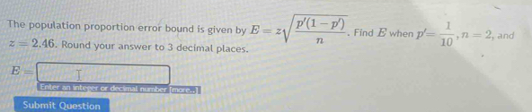 The population proportion error bound is given by E=zsqrt(frac p'(1-p'))n. Find E when p'= 1/10 , n=2 , and
z=2.46. Round your answer to 3 decimal places.
E=
Enter an integer or deci 11°, 7 n mber Tmare 
Submit Question