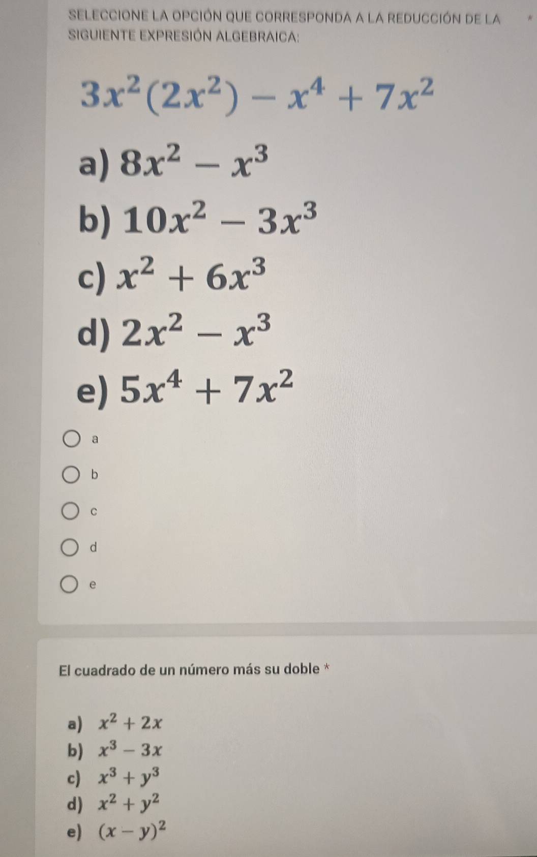 SELeCcIONE LA OpcióN que corRESPOnDa a la rEducción de la
SIGUIENTE EXPRESIÓN ALGEBRAICA:
3x^2(2x^2)-x^4+7x^2
a) 8x^2-x^3
b) 10x^2-3x^3
c) x^2+6x^3
d) 2x^2-x^3
e) 5x^4+7x^2
a
b
C
d
e
El cuadrado de un número más su doble *
a) x^2+2x
b) x^3-3x
c) x^3+y^3
d) x^2+y^2
e) (x-y)^2