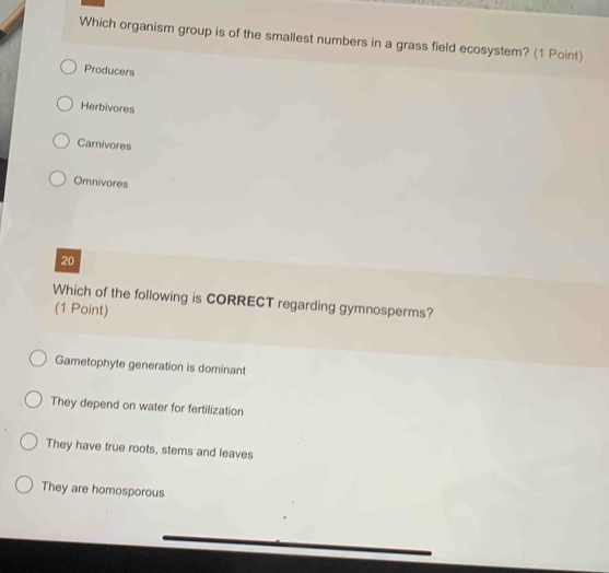 Which organism group is of the smallest numbers in a grass field ecosystem? (1 Point)
Producers
Herbivores
Carnivores
Omnivores
20
Which of the following is CORRECT regarding gymnosperms?
(1 Point)
Gametophyte generation is dominant
They depend on water for fertilization
They have true roots, stems and leaves
They are homosporous