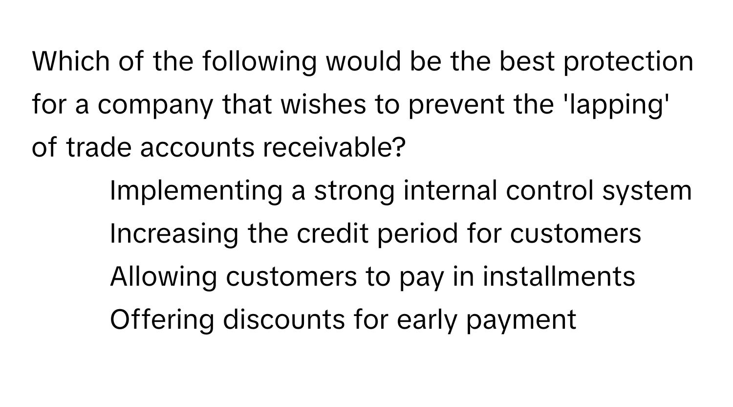 Which of the following would be the best protection for a company that wishes to prevent the 'lapping' of trade accounts receivable?

1) Implementing a strong internal control system
2) Increasing the credit period for customers
3) Allowing customers to pay in installments
4) Offering discounts for early payment