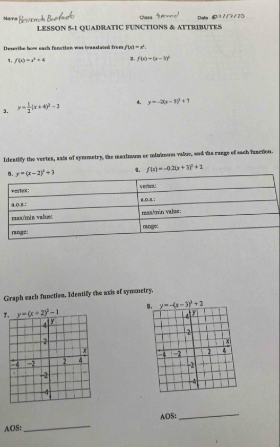 Name Class Date 75
LESSON 5-1 QUADRATIC FUNCTIONS & ATTRIBUTES
Describe how each function was translated from f(x)=x^2.
1. f(x)=x^2+4 2. f(x)=(x-3)^2
3. y= 1/2 (x+4)^2-2
4. y=-2(x-5)^2+7
Identify the vertex, axis of symmetry, the maximum or minimum value, and the range of each function.
6. f(x)=-0.2(x+3)^2+2
Graph each function. Identify the axis of symmetry.
7. 
 
AOS:
_
AOS:
_