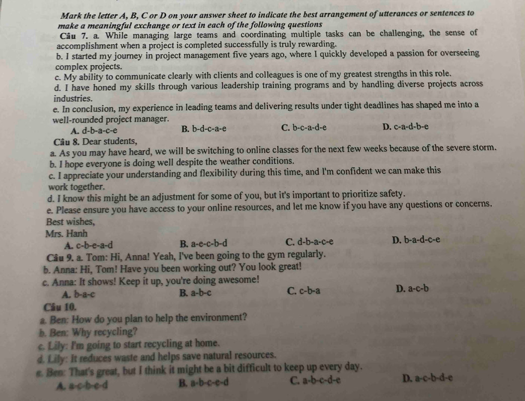 Mark the letter A, B, C or D on your answer sheet to indicate the best arrangement of utterances or sentences to
make a meaningful exchange or text in each of the following questions
Câu 7. a. While managing large teams and coordinating multiple tasks can be challenging, the sense of
accomplishment when a project is completed successfully is truly rewarding.
b. I started my journey in project management five years ago, where I quickly developed a passion for overseeing
complex projects.
c. My ability to communicate clearly with clients and colleagues is one of my greatest strengths in this role.
d. I have honed my skills through various leadership training programs and by handling diverse projects across
industries.
e. In conclusion, my experience in leading teams and delivering results under tight deadlines has shaped me into a
well-rounded project manager.
A. d-b-a-c-e B. b-d-c-a-e C. b-c-a-d-e D. c-a-d-b-e
Câu 8. Dear students,
a. As you may have heard, we will be switching to online classes for the next few weeks because of the severe storm.
b. I hope everyone is doing well despite the weather conditions.
c. I appreciate your understanding and flexibility during this time, and l'm confident we can make this
work together.
d. I know this might be an adjustment for some of you, but it's important to prioritize safety.
e. Please ensure you have access to your online resources, and let me know if you have any questions or concerns.
Best wishes,
Mrs. Hanh
A. c-b-e-a-d B. a-e-c-b-d C. d-b-a-c-e D. b-a-d-c-e
Cầu 9. a. Tom: Hi, Anna! Yeah, I've been going to the gym regularly.
b. Anna: Hi, Tom! Have you been working out? You look great!
c. Anna: It shows! Keep it up, you're doing awesome!
A. b-a-c B. a-b-c C. c-b-a D. a-c-b
Câu 10.
a. Ben: How do you plan to help the environment?
b. Ben: Why recycling?
c. Lily: I'm going to start recycling at home.
d. Lily: It reduces waste and helps save natural resources.
e. Ben: That's great, but I think it might be a bit difficult to keep up every day.
A. a-c-b-e-d
B. a-b-c-e-d C. a-b-c-d-e D. a-c-b-d-e