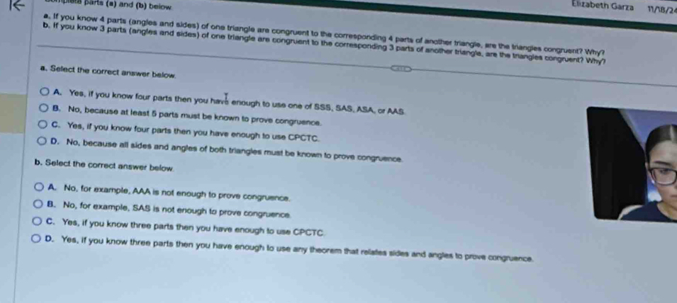 pleta parts (a) and (b) beiow.
Elizabeth Garza 11/18/2
a. If you know 4 parts (angles and sides) of one triangle are congruent to the corresponding 4 parts of another triangle, are the trangles congruent? Why?
b. If you know 3 parts (angles and sides) of one triangle are congruent to the corresponding 3 parts of another triangle, are the triangles congruent? Why?
a. Select the correct answer below.
A. Yes, if you know four parts then you have enough to use one of SSS, SAS, ASA, or AAS
B. No, because at least 5 parts must be known to prove congruence.
C. Yes, if you know four parts then you have enough to use CPCTC.
D. No, because all sides and angles of both triangles must be known to prove congruence.
b. Select the correct answer below
A. No, for example, AAA is not enough to prove congruence.
B. No, for example, SAS is not enough to prove congruence.
C. Yes, if you know three parts then you have enough to use CPCTC
D. Yes, if you know three parts then you have enough to use any theorem that relates sides and angles to prove congruence.
