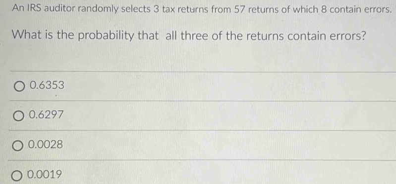 An IRS auditor randomly selects 3 tax returns from 57 returns of which 8 contain errors.
What is the probability that all three of the returns contain errors?
0.6353
0.6297
0.0028
0.0019