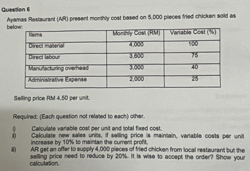 Ayamas Restaurant (AR) present monthly cost based on 5,000 pieces fried chicken sold as 
b 
Selling price RM 4,50 per unit. 
Required: (Each question not related to each) other. 
D Calculate variable cost per unit and total fixed cost. 
i) Calculate new sales units, if selling price is maintain, variable costs per unit 
increase by 10% to maintan the current profit. 
ii) AR get an offer to supply 4,000 pieces of fried chicken from local restaurant but the 
selling price need to reduce by 20%. It is wise to accept the order? Show your 
calculation.