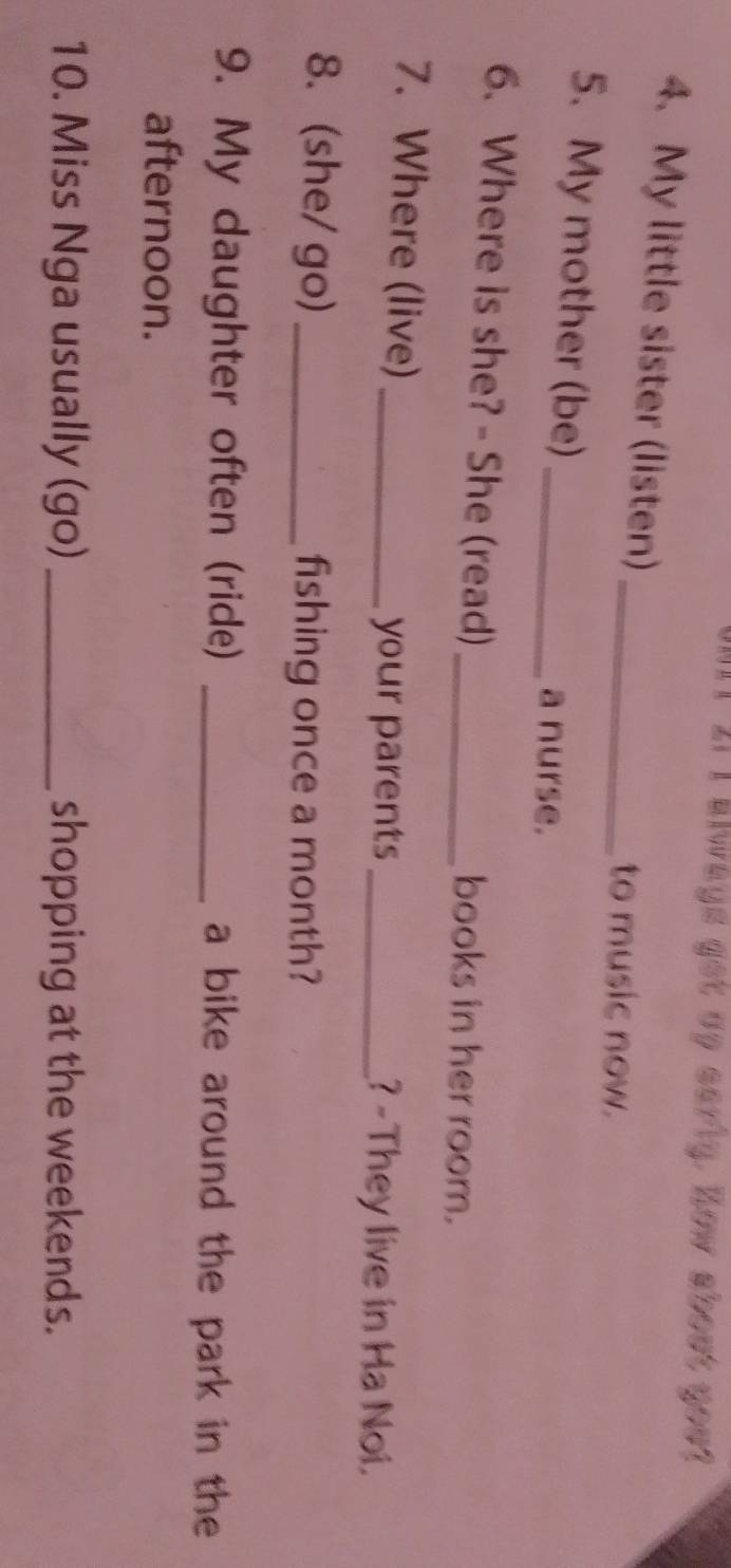 Il 2i I always get up sariy. How about you? 
4. My little sister (listen)_ 
to music now. 
5. My mother (be)_ 
a nurse. 
6. Where is she? - She (read) _books in her room. 
7. Where (live)_ _? -They live in Ha Noi. 
your parents 
8. (she/ go) _fishing once a month? 
9. My daughter often (ride) _a bike around the park in the 
afternoon. 
10. Miss Nga usually (go) _shopping at the weekends.