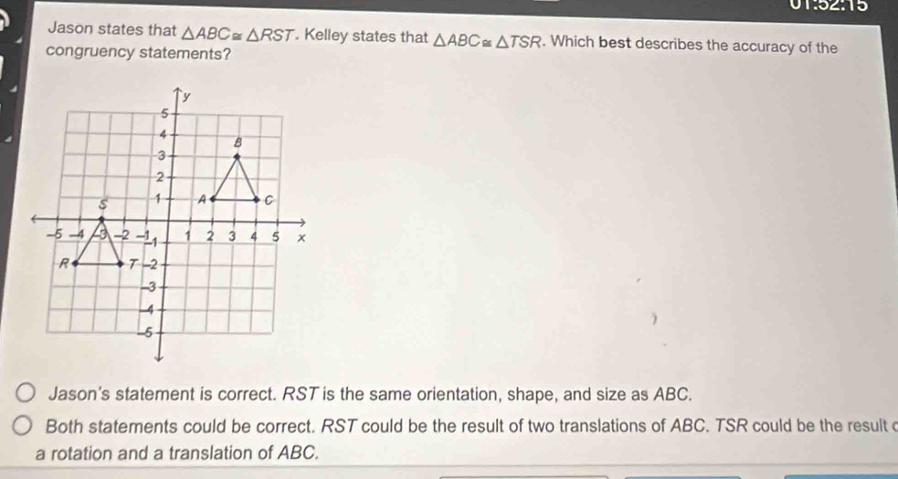 01:52:15
Jason states that △ ABC≌ △ RST. Kelley states that △ ABC≌ △ TSR. Which best describes the accuracy of the
congruency statements?
Jason's statement is correct. RST is the same orientation, shape, and size as ABC.
Both statements could be correct. RST could be the result of two translations of ABC. TSR could be the result c
a rotation and a translation of ABC.