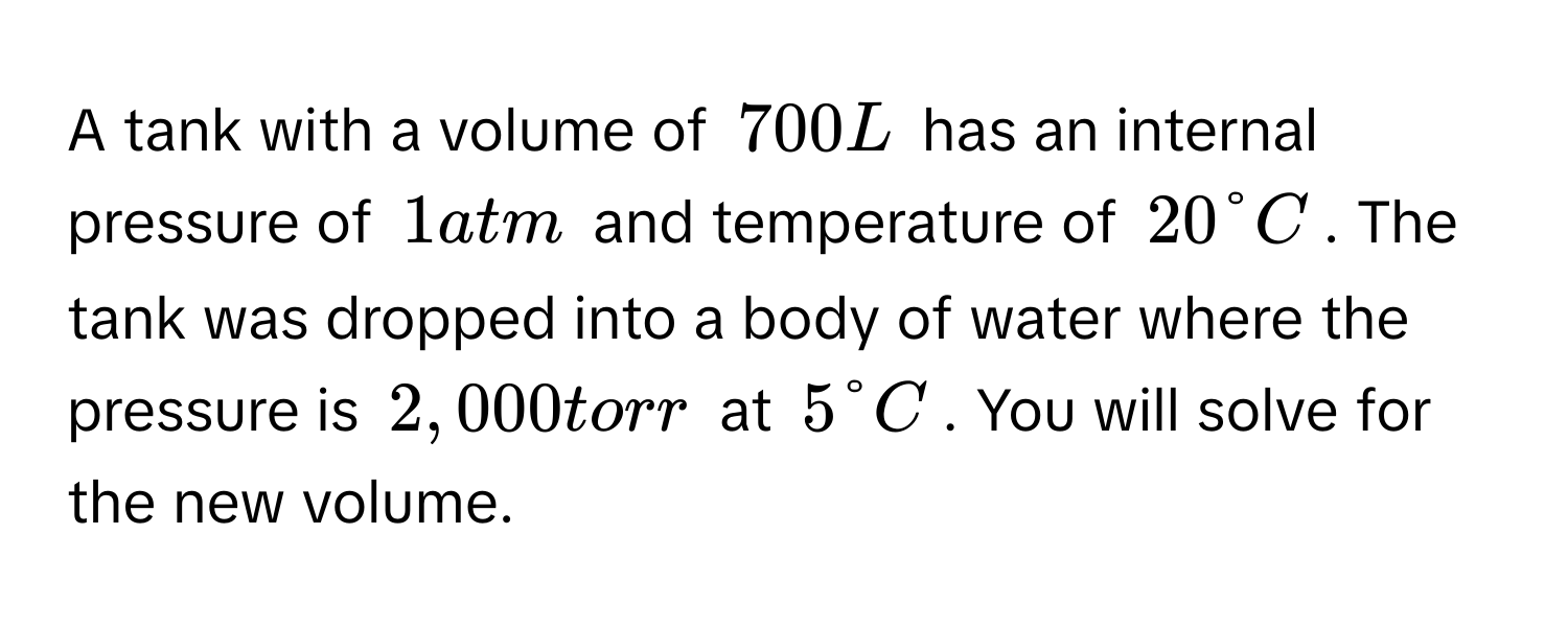 A tank with a volume of $700 L$ has an internal pressure of $1 atm$ and temperature of $20 degree C$. The tank was dropped into a body of water where the pressure is $2,000 torr$ at $5 degree C$. You will solve for the new volume.