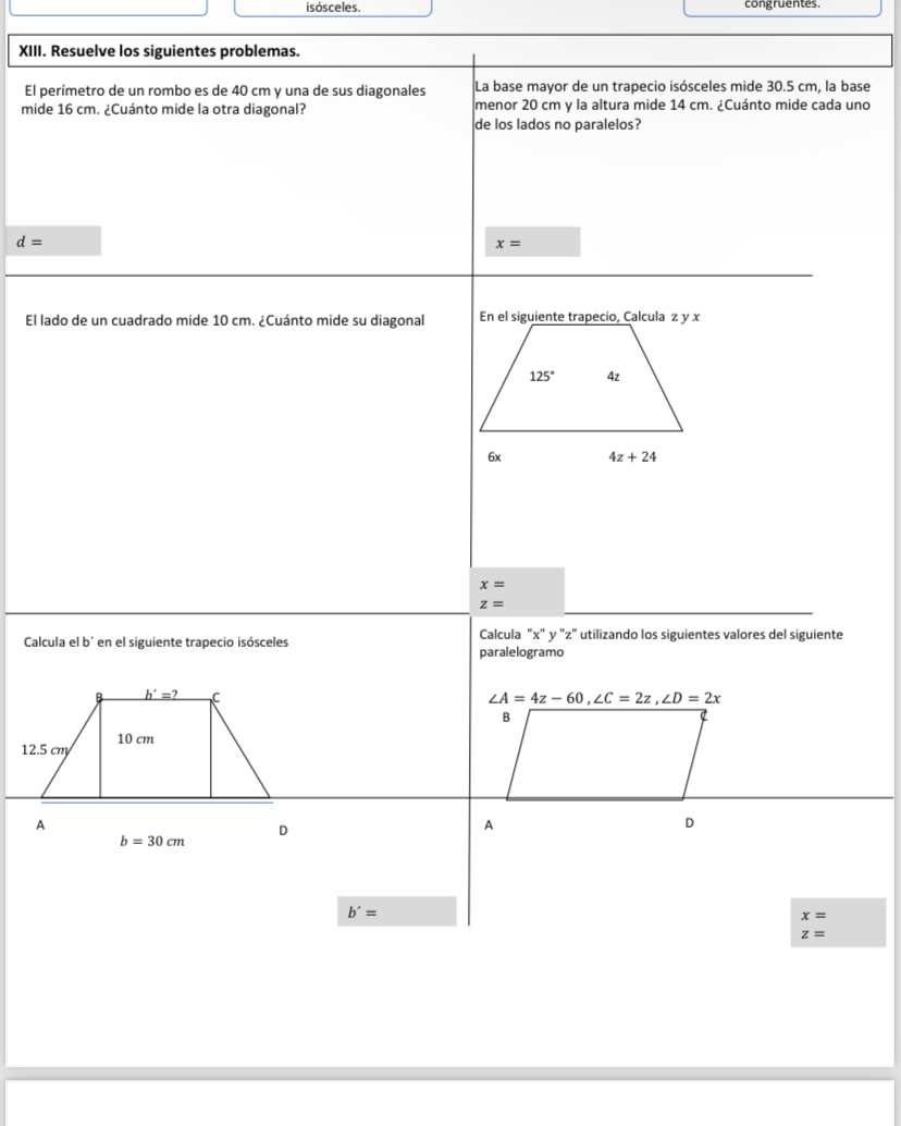 isósceles. congruentes.
XIII. Resuelve los siguientes problemas.
El perímetro de un rombo es de 40 cm y una de sus diagonales La base mayor de un trapecio isósceles mide 30.5 cm, la base
mide 16 cm. ¿Cuánto mide la otra diagonal? menor 20 cm y la altura mide 14 cm. ¿Cuánto mide cada uno
de los lados no paralelos?
d=
x=
El lado de un cuadrado mide 10 cm. ¿Cuánto mide su diagonal
x=
z=
Calcula el b^(·) *en el siguiente trapecio isósceles Calcula "x" y 'z" utilizando los siguientes valores del siguiente
paralelogramo
_ b'=? C
∠ A=4z-60,∠ C=2z,∠ D=2x
B
10 cm
12.5 cm
A
b=30cm
D
A
D
b'=
x=
z=