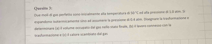 Quesito 3: 
Due moli di gas perfetto sono inizialmente alla temperatura di 50°C ed alla pressione di 1.0 atm. Si 
espandono isotermicamente sino ad assumere la pressione di 0.4 atm. Disegnare la trasformazione e 
determinare (a) il volume occupato dal gas nello stato finale, (b) il lavoro connesso con la 
trasformazione e (c) il calore scambiato dal gas