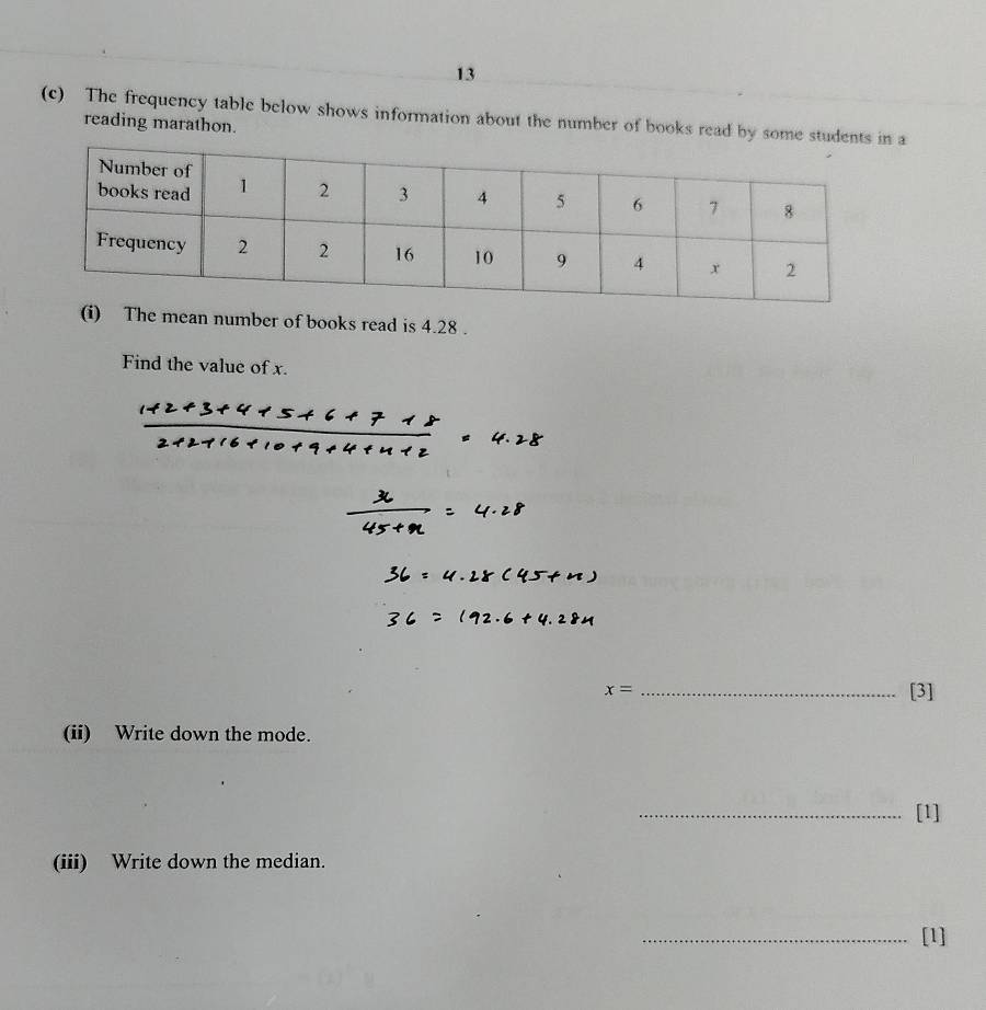 13 
(c) The frequency table below shows information about the number of books read by some studen a 
reading marathon. 
(i) The mean number of books read is 4.28. 
Find the value of x.
x= _[3] 
(ii) Write down the mode. 
_[1] 
(iii) Write down the median. 
_[1]