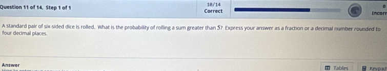 of 14, Step 1 of 1 Correct 10/14 Incorr 
A standard pair of six-sided dice is rolled. What is the probability of rolling a sum greater than 5? Express your answer as a fraction or a decimal number rounded to 
four decimal places. 
Answer Tables Kevpau