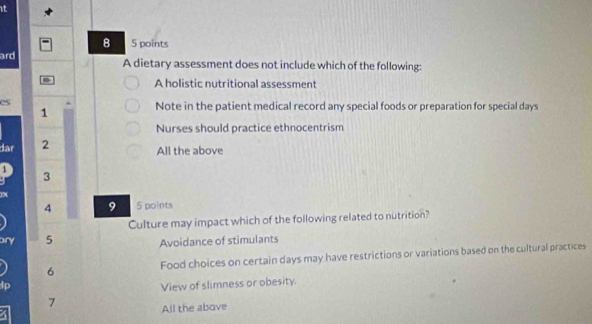 it
8 5 points
ard A dietary assessment does not include which of the following:
A holistic nutritional assessment
es
1
Note in the patient medical record any special foods or preparation for special days
Nurses should practice ethnocentrism
dar 2
All the above
1
3
4 9 5 points
Culture may impact which of the following related to nutrition?
ary 5 Avoidance of stimulants
6 Food choices on certain days may have restrictions or variations based on the cultural practices
p
View of slimness or obesity.
7
All the above