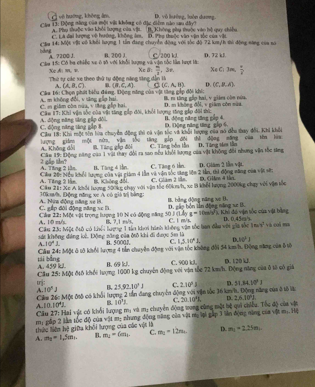 a : vô hướng, không âm. D. vô hướng, luôn dương.
Câu 13: Động năng của một vật không có đặc điểm nào sau dây?
A. Phụ thuộc vào khối lượng của vật. B. Không phụ thuộc vào hệ quy chiếu.
C. Là đại lượng vô hướng, không âm. D. Phụ thuộc vào vận tốc của vật.
Câu 14: Một vật có khối lượng 1 tấn đang chuyển động với tốc độ 72 km/h thì động năng của nó
bàng
A. 7200 J. B. 200 J. C. 200 kJ. D. 72 kJ.
Câu 15: Có ba chiếc xe ô tô với khối lượng và vận tốc lần lượt là:
Xc A: m, v. Xe B:  m/2  ,3v. Xe C: 3m,  v/2 .
Thứ tự các xe theo thứ tự động năng tăng dần là
A. (A,B,C). B. (B,C,A). C (C,A,B). D. (C,B,A).
Câu 16: Chọn phát biểu đúng. Động năng của vật tăng gấp đôi khi:
A. m không đổi, v tăng gấp hai. B. m tãng gấp hai, v giảm còn nửa.
C. m giảm còn nửa, v tăng gấp hai. D. m không đổi, v giảm còn nửa.
Câu 17: Khi vận tốc của vật tăng gấp đôi, khối lượng tăng gấp đôi thì:
A. động năng tăng gấp dôi. B. động năng tăng gấp 4.
C. động năng tăng gấp 8. D. Động năng tăng gắp 6.
Câu 18: Khi một tên lửa chuyển động thì cả vận tốc và khối lượng của nó đều thay đổi. Khi khối
lượng giảm một nửa, vận tốc tăng gắp đội thì động năng của tên lửa:
A. Không đổi B. Tăng gấp đôi C. Tăng bốn lần D. Tăng tám lần
Câu 19: Động năng của 1 vật thay đổi ra sao nếu khối lượng của vật không đổi nhưng vận tốc tăng
2 gấp lần?
A. Tăng 2 lần. B. Tăng 4 lần. C. Tăng 6 lần. D. Giảm 2 lần vật.
Câu 20: Nếu khối lượng của vật giảm 4 lần và vận tốc tăng lên 2 lần, thì động năng của vật sẽ:
A. Tăng 2 lần. B. Không đổi. C. Giảm 2 lần. D. Giảm 4 lần.
Câu 21: Xe A khối lượng 500kg chạy với vận tốc 60km/h, xe B khối lượng 2000kg chạy với vận tốc
30km/h. Động năng xe A có giá trị bằng:
A. Nửa động năng xe B. B. bằng động năng xe B.
C. gấp đôi động năng xe B.  D. gấp bốn lần động năng xe B.
Câu 2 2: M ột vật trọng lượng 10 N có động năng 50 J(Lhat a) g=10m/s^2) ). Khi đó vận tốc của vật bằng
A. 10 m/s. B. 7,1 m/s. C. 1 m/s. D. 0,45m/s.
Câu 23: Một đtô có khối lượng 1 tấn khởi hành không vận tốc ban đầu với gia tốc 1nsqrt(s^2) và coi ma
sát không đáng kê. Động năng của ôtô khi đi được 5m là
A. 10^4J. B. 5000J. C. 1,5.10^4J.
D. 10^3J
Câu 24: Một ô tô khối lượng 4 tấn chuyển động với vận tốc không đổi 54 km/h. Động năng của ô tô
tải bằng
A. 459 kJ. B. 69 kJ. C. 900 kJ. D. 120 kJ.
Câu 25: Một ôtô khối lượng 1000 kg chuyển động với vận tốc 72 km/h. Động năng của ô tổ có giả
trj: D. 51,84.10^5J
A. 10^5J B. 25,92.10^5J C. 2.10^5J
Câu 26: Một ôtô có khối lượng 2 tấn đang chuyển động với vận tốc 36 km/h. Động năng của ô tô là:
A.10..10^4J. B. 10^3J. C. 20.10^4J. D. 2,6.10^6J.
Câu 27: Hai vật có khối lượng mị và m_2 chuyển động trong cùng một hệ qui chiếu. Tốc độ của vật
mi gấp 2 lần tốc độ của vật m_2 nhưng động năng của vật m_2 lại gấp 3 lần động năng của vật mị. Hệ
thức liên hệ giữa khối lượng của các vật là
A. m_2=1,5m_1. B. m_2=6m_1. C. m_2=12m_1. D. m_2=2,25m_1.