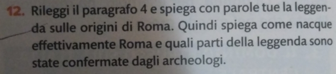 Rileggi il paragrafo 4 e spiega con parole tue la leggen- 
da sulle origini di Roma. Quindi spiega come nacque 
effettivamente Roma e quali parti della leggenda sono 
state confermate dagli archeologi.