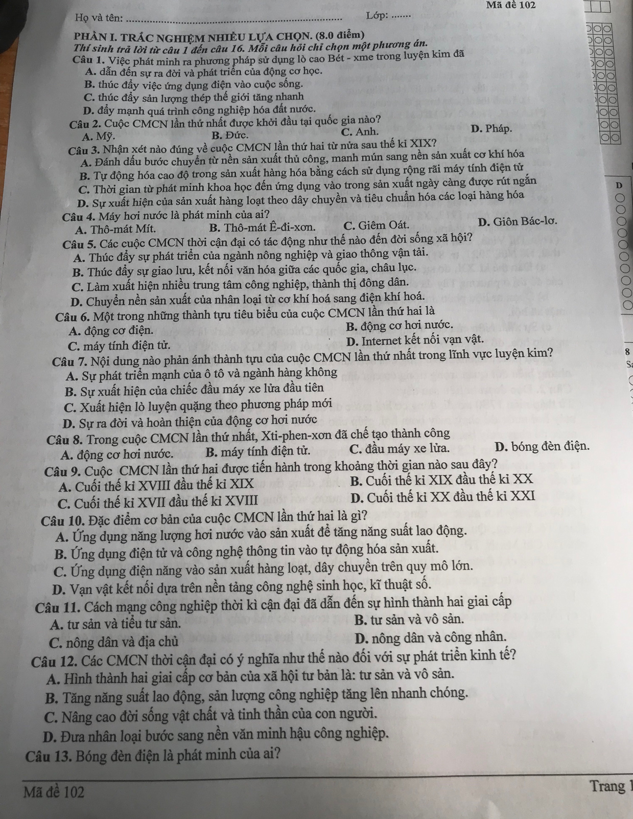 Mã đề 102
Họ và tên: _ Lớp: .......
PHÀN I. TRÁC NGHIÊM NHIÈU LỤA CHQN. (8.0 điểm)
Thí sinh trả lời từ câu 1 đến câu 16. Mỗi câu hỏi chỉ chọn một phương án.
Câu 1. Việc phát minh ra phương pháp sử dụng lò cao Bét - xme trong luyện kim đã
A. dẫn đến sự ra đời và phát triển của động cơ học.
B. thúc đầy việc ứng dụng điện vào cuộc sống.
C. thúc đầy sản lượng thép thế giới tăng nhanh
D. đấy mạnh quá trình công nghiệp hóa đất nước.
Câu 2. Cuộc CMCN lần thứ nhất được khởi đầu tại quốc gia nào? D. Pháp.
A. Mỹ. B. Đức. C. Anh.
Câu 3. Nhận xét nào đúng về cuộc CMCN lần thứ hai từ nửa sau thế ki XIX?
A. Đánh dấu bước chuyển từ nền sản xuất thủ công, manh mún sang nền sản xuất cơ khí hóa
B. Tự động hóa cao độ trong sản xuất hàng hóa bằng cách sử dụng rộng rãi máy tính điện tử
C. Thời gian từ phát minh khoa học đến ứng dụng vào trong sản xuất ngày càng được rút ngắn
D
D. Sự xuất hiện của sản xuất hàng loạt theo dây chuyền và tiêu chuẩn hóa các loại hàng hóa
Câu 4. Máy hơi nước là phát minh của ai?
A. Thô-mát Mít. B. Thô-mát Ê-đi-xơn. C. Giêm Oát. D. Giôn Bác-lơ.
Câu 5. Các cuộc CMCN thời cận đại có tác động như thế nào đến đời sống xã hội?
A. Thúc đầy sự phát triển của ngành nông nghiệp và giao thông vận tải.
B. Thúc đẩy sự giao lưu, kết nối văn hóa giữa các quốc gia, châu lục.
C. Làm xuất hiện nhiều trung tâm công nghiệp, thành thị đông dân.
D. Chuyền nền sản xuất của nhân loại từ cơ khí hoá sang điện khí hoá.
Câu 6. Một trong những thành tựu tiêu biểu của cuộc CMCN lần thứ hai là
A. động cơ điện. B. động cơ hơi nước.
C. máy tính điện tử. D. Internet kết nối vạn vật.
Câu 7. Nội dung nào phản ánh thành tựu của cuộc CMCN lần thứ nhất trong lĩnh vực luyện kim? 8
A. Sự phát triển mạnh của ô tô và ngành hàng không
B. Sự xuất hiện của chiếc đầu máy xe lửa đầu tiên
C. Xuất hiện lò luyện quặng theo phương pháp mới
D. Sự ra đời và hoàn thiện của động cơ hơi nước
Câu 8. Trong cuộc CMCN lần thứ nhất, Xti-phen-xơn đã chế tạo thành công
A. động cơ hơi nước. B. máy tính điện tử. C. đầu máy xe lửa. D. bóng đèn điện.
Câu 9. Cuộc CMCN lần thứ hai được tiến hành trong khoảng thời gian nào sau đây?
A. Cuối thế ki XVIII đầu thế ki XIX B. Cuối thế ki XIX đầu thế ki XX
C. Cuối thế ki XVII đầu thế kỉ XVIII D. Cuối thế ki XX đầu thế ki XXI
Câu 10. Đặc điểm cơ bản của cuộc CMCN lần thứ hai là gì?
A. Ứng dụng năng lượng hơi nước vào sản xuất để tăng năng suất lao động.
B. Ứng dụng điện tử và công nghệ thông tin vào tự động hóa sản xuất.
C. Ứng dụng điện năng vào sản xuất hàng loạt, dây chuyền trên quy mô lớn.
D. Vạn vật kết nối dựa trên nền tảng công nghệ sinh học, kĩ thuật số.
Câu 11. Cách mạng công nghiệp thời kì cận đại đã dẫn đến sự hình thành hai giai cấp
A. tư sản và tiểu tư sản. B. tư sản và vô sản.
C. nông dân và địa chủ D. nông dân và công nhân.
Câu 12. Các CMCN thời cận đại có ý nghĩa như thế nào đối với sự phát triển kinh tế?
A. Hình thành hai giai cấp cơ bản của xã hội tư bản là: tư sản và vô sản.
B. Tăng năng suất lao động, sản lượng công nghiệp tăng lên nhanh chóng.
C. Nâng cao đời sống vật chất và tinh thần của con người.
D. Đưa nhân loại bước sang nền văn minh hậu công nghiệp.
Câu 13. Bóng đèn điện là phát minh của ai?
Mã đề 102 Trang 1