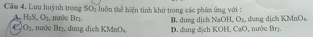 Lưu huỳnh trong SO_2 luôn thể hiện tính khử trong các phản ứng với :
A H_2S, O_2 , nước Br_2. O_2 , dung dịch KMn O_4.
B. dung dịch NaOH,
C O_2 , nước Br₂, dung dịch KMnO_4. D. dung dịch KOH, CaO, nước Br_2.