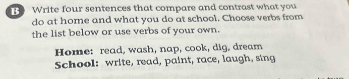 Write four sentences that compare and contrast what you 
do at home and what you do at school. Choose verbs from 
the list below or use verbs of your own. 
Home: read, wash, nap, cook, dig, dream 
School: write, read, paint, race, laugh, sing