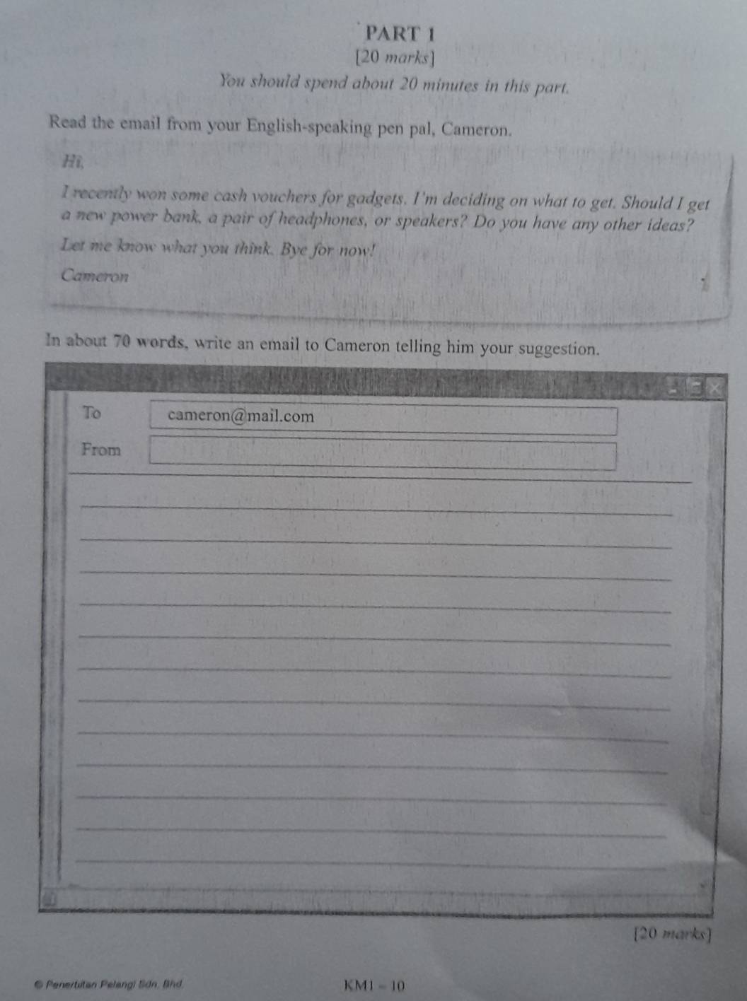 You should spend about 20 minutes in this part. 
Read the email from your English-speaking pen pal, Cameron. 
Hi, 
I recently won some cash vouchers for gadgets. I'm deciding on what to get. Should I get 
a new power bank, a pair of headphones, or speakers? Do you have any other ideas? 
Let me know what you think. Bye for now! 
Cameron 
In about 70 words, write an email to Cameron t 
6 Penertitan Pelangi Sdn. Bnd. KM1 - 10