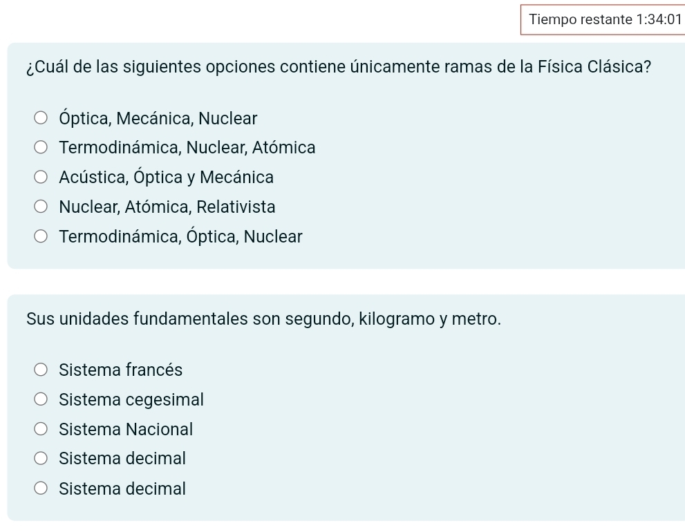 Tiempo restante 1:34:01 
¿Cuál de las siguientes opciones contiene únicamente ramas de la Física Clásica?
Óptica, Mecánica, Nuclear
Termodinámica, Nuclear, Atómica
Acústica, Óptica y Mecánica
Nuclear, Atómica, Relativista
Termodinámica, Óptica, Nuclear
Sus unidades fundamentales son segundo, kilogramo y metro.
Sistema francés
Sistema cegesimal
Sistema Nacional
Sistema decimal
Sistema decimal