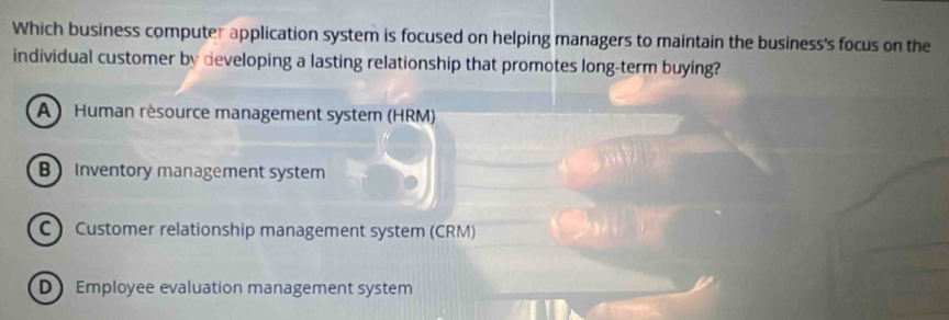 Which business computer application system is focused on helping managers to maintain the business's focus on the
individual customer by developing a lasting relationship that promotes long-term buying?
A ) Human résource management system (HRM)
B Inventory management system
C  Customer relationship management system (CRM)
D Employee evaluation management system