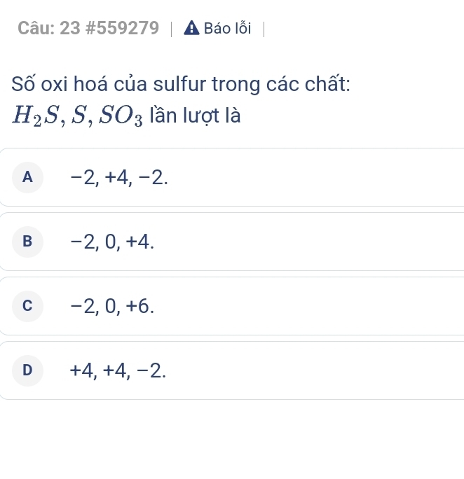 23 #559279 A Báo lỗi
Số oxi hoá của sulfur trong các chất:
H_2S, S, SO_3 lần lượt là
A -2, +4, -2.
B -2, 0, +4.
C -2, 0, +6.
D +4, +4, -2.