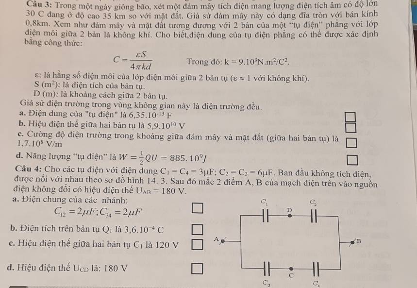 Trong một ngày giông bão, xét một đám mây tích điện mang lượng điện tích âm có độ lớn
30 C đang ở độ cao 35 km so với mặt đất. Giả sử đám mây này có dạng đĩa tròn với bán kính
0.8km. Xem như đám mây và mặt đất tương đương với 2 bản của một “tụ điện” phẳng với lớp
điện môi giữa 2 bản là không khí. Cho biết,điện dung của tụ điện phẳng có thể được xác định
bằng công thức:
C= varepsilon S/4π kd  Trong đó: k=9.10^9N.m^2/C^2.
:: là hằng số điện môi của lớp điện môi giữa 2 bản tụ (varepsilon approx 1 với không khí).
S(m^2) : là diện tích của bản tụ.
D (m): là khoảng cách giữa 2 bản tụ.
Giả sử điện trường trong vùng không gian này là điện trường đều.
a. Điện dung của "tụ điện" là 6,35.10^(-13)F
b. Hiệu điện thế giữa hai bản tụ là 5,9.10^(10)V
 □ /□  
c. Cường độ điện trường trong khoảng giữa đám mây và mặt đất (giữa hai bản tụ) là □
1,7.10^8V/m
d. Năng lượng “tụ điện” là W= 1/2 QU=885.10^9J □
Câu 4: Cho các tụ điện với điện dung C_1=C_4=3mu F;C_2=C_3=6mu F. Ban đầu không tích điện,
được nổi với nhau theo sơ đồ hình 14. 3. Sau đó mắc 2 điểm A, B của mạch điện trên vào nguồn
điện không đổi có hiệu điện thế U_AB=180V.
a. Điện chung của các nhánh:
C_12=2mu F;C_34=2mu F
b. Điện tích trên bản tụ Q_1 là 3,6.10^(-4)C
c. Hiệu điện thế giữa hai bản tụ C_1 là 120 V
d. Hiệu điện thế Ucd là: 180 V