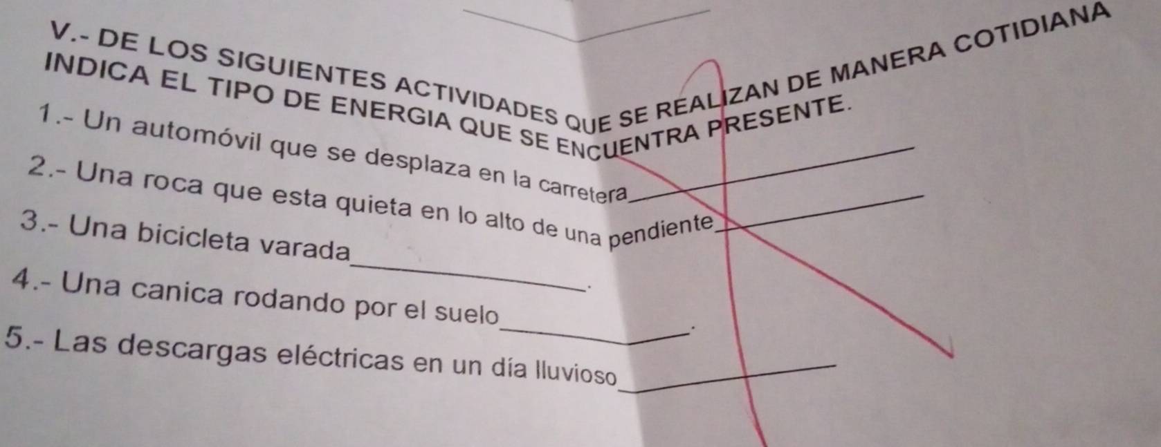 DE LOS SIGUIENTES ACTIVIDADES QUE SE REALIZAN DE MANERA COTIDIANA 
INDICA EL TIPO DE ENERGIA QUE SE ENCUENTRA PRESENTE. 
1.- Un automóvil que se desplaza en la carretera_ 
2.- Una roca que esta quieta en lo alto de una pendiente_ 
_ 
3.- Una bicicleta varada 
. 
_ 
4.- Una canica rodando por el suelo 
5.- Las descargas eléctricas en un día Iluvioso_