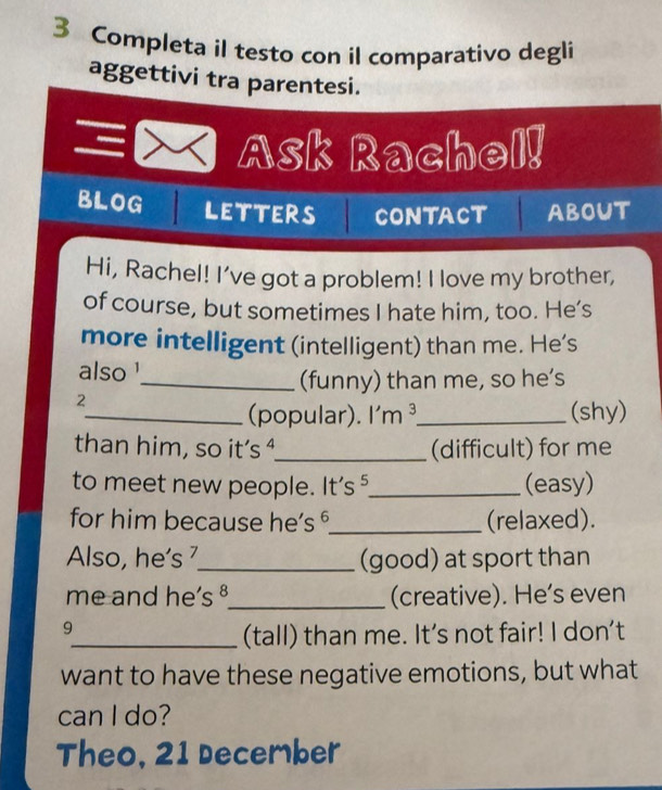 Completa il testo con il comparativo degli 
aggettivi tra parentesi. 
、 Ask Rachel! 
BLOG LETTERS CONTACT ABOUT 
Hi, Rachel! I’ve got a problem! I love my brother, 
of course, but sometimes I hate him, too. He’s 
more intelligent (intelligent) than me. He's 
also' 
_(funny) than me, so he’s 
2 
_(popular). I'm ³_ (shy) 
than him, so it’s ⁴._ (difficult) for me 
to meet new people. It's ⁵_ (easy) 
for him because he’s ⁶_ (relaxed). 
Also, he’s _(good) at sport than 
me and he’s ⁸_ (creative). He’s even 
9 
_(tall) than me. It's not fair! I don't 
want to have these negative emotions, but what 
can I do? 
Theo, 21 December