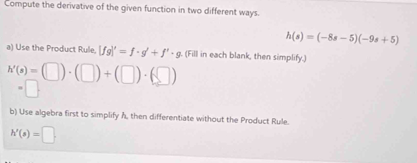 Compute the derivative of the given function in two different ways.
h(s)=(-8s-5)(-9s+5)
a) Use the Product Rule, [fg]'=f· g'+f'· g. (Fill in each blank, then simplify.)
h'(s)=(□ )· (□ )+(□ )· (□ )
=□. 
b) Use algebra first to simplify h, then differentiate without the Product Rule.
h'(s)=□.