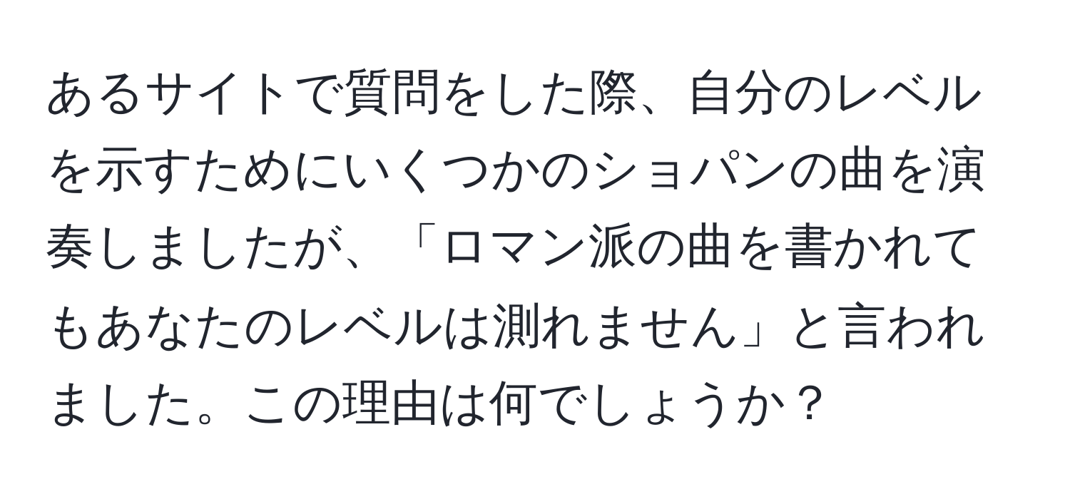 あるサイトで質問をした際、自分のレベルを示すためにいくつかのショパンの曲を演奏しましたが、「ロマン派の曲を書かれてもあなたのレベルは測れません」と言われました。この理由は何でしょうか？