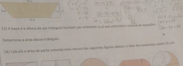 A base e a altura de um triângulo formam par ordenado (x,y) que soluciona o sistera de equações : beginarrayl x+y=15 2x-3y=10endarray.
Determine a área desse triângulo.
14) Calcule a área da parte colorida mais escura das seguintes figuras planas.( o lado dos quadrados valem 20 cm)