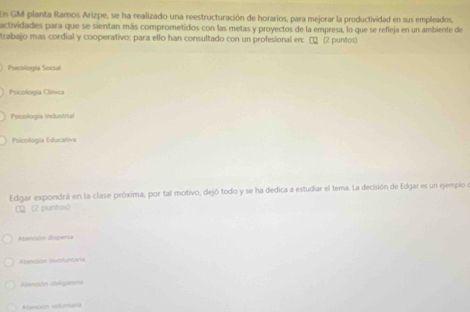 En GM planta Ramos Arizpe, se ha realizado una reestructuración de horarios, para mejorar la productividad en sus empleados,
actividades para que se sientan más comprometidos con las metas y proyectos de la empresa, lo que se refleja en un ambiente de
trabajo mas cordial y cooperativo; para ello han consultado con un profesional en: □ (2 puntos)
Pucología Social
Psicolorpia Clínica
Pricología Industrial
Psicología Educativa
Edgar expondrá en la clase próxima, por tal motivo, dejó todo y se ha dedica a estudiar el tema. La decisión de Edgar es un ejemplo e
CQ(2 puntos)
Atención dispersa
Atanión invoturtaria
Atención cbtganoría
Atención voluntaria