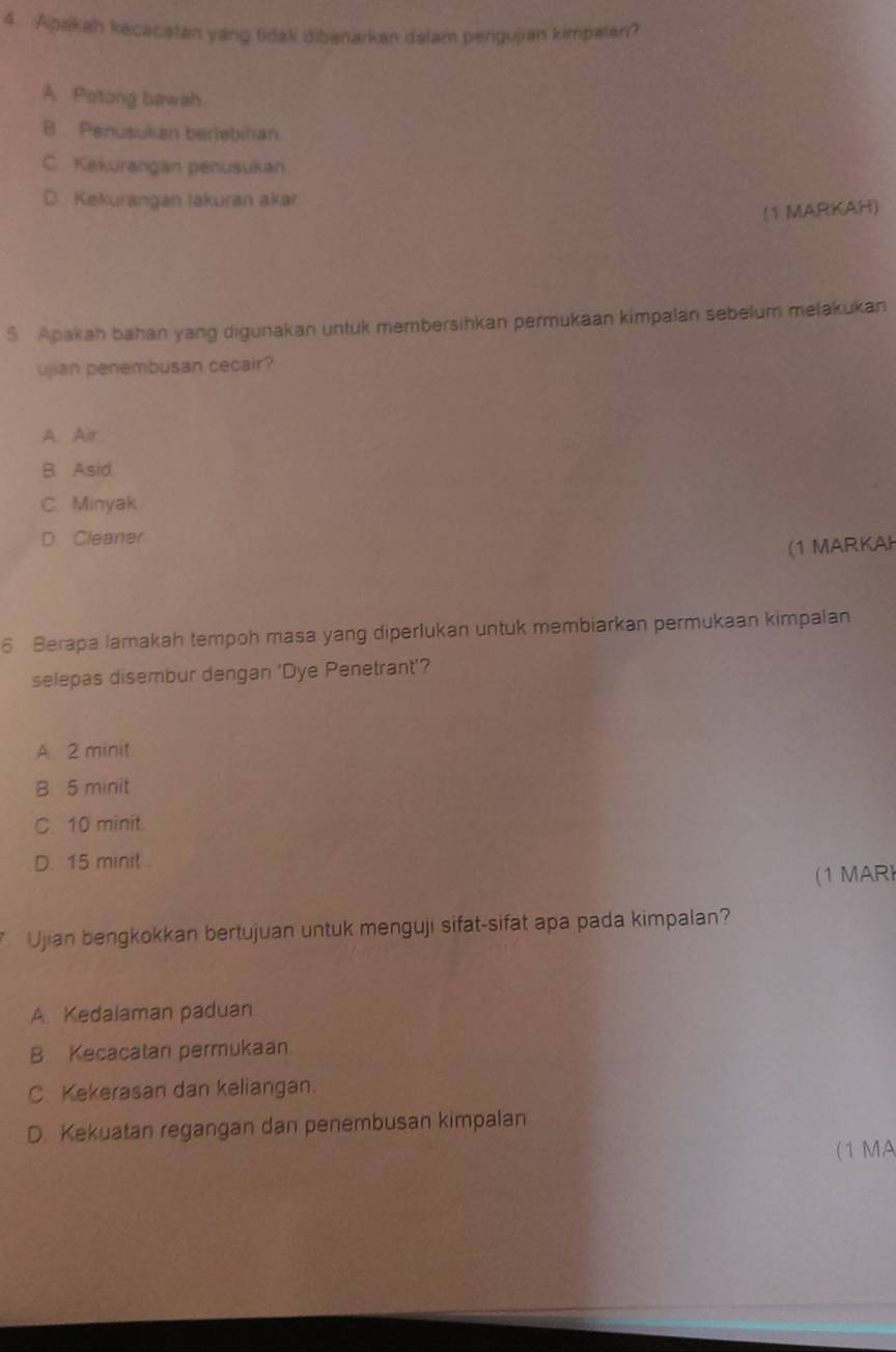 Apakah kecacatan yang tiak dibenarkan dalam pengujian kimpalan?
A. Potong bawah
B Penusukan berlebinan
C. Kekurangan penusukan.
D. Kekurangan lakuran akar
(1 MARKAH)
$ Apakah bahan yang digunakan untuk membersihkan permukaan kimpalan sebelum melakukan
ujian penembusan cecair?
A. Air.
B. Asid.
C. Minyak.
D. Cleaner
(1 MARKAH
6 Berapa lamakah tempoh masa yang diperlukan untuk membiarkan permukaan kimpalan
selepas disembur dengan 'Dye Penetrant'?
A 2 minit
B 5 minit
C 10 minit
D. 15 minit
(1 MAR
Ujian bengkokkan bertujuan untuk menguji sifat-sifat apa pada kimpalan?
A. Kedalaman paduan
B Kecacatan permukaan
C. Kekerasan dan keliangan.
D. Kekuatan regangan dan penembusan kimpalan
(1 MA