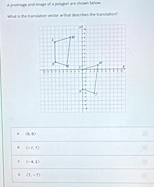 A preimage and image of a polygon are shown below.
What is the translation vector wthat describes the translation?
A <0,0>
B langle -7,7rangle
langle -4,1rangle
D langle 7,-7rangle