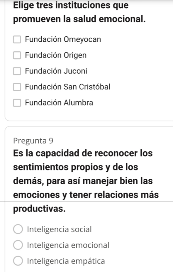 Elige tres instituciones que
promueven la salud emocional.
Fundación Omeyocan
Fundación Origen
Fundación Juconi
Fundación San Cristóbal
Fundación Alumbra
Pregunta 9
Es la capacidad de reconocer los
sentimientos propios y de los
demás, para así manejar bien las
emociones y tener relaciones más
productivas.
Inteligencia social
Inteligencia emocional
Inteligencia empática