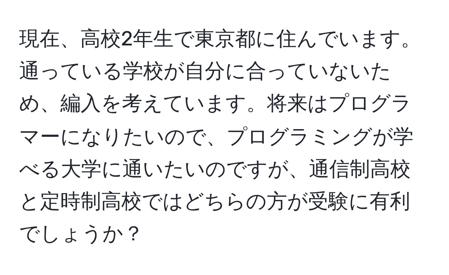 現在、高校2年生で東京都に住んでいます。通っている学校が自分に合っていないため、編入を考えています。将来はプログラマーになりたいので、プログラミングが学べる大学に通いたいのですが、通信制高校と定時制高校ではどちらの方が受験に有利でしょうか？