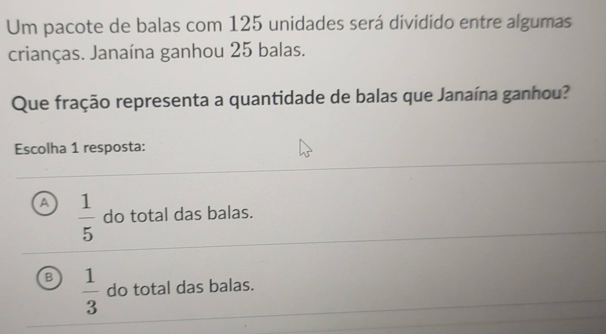 Um pacote de balas com 125 unidades será dividido entre algumas
crianças. Janaína ganhou 25 balas.
Que fração representa a quantidade de balas que Janaína ganhou?
Escolha 1 resposta:
A  1/5  do total das balas.
B  1/3  do total das balas.