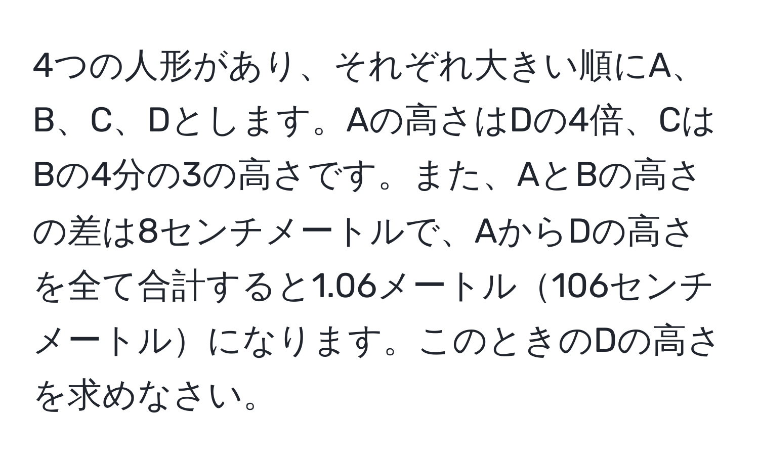 4つの人形があり、それぞれ大きい順にA、B、C、Dとします。Aの高さはDの4倍、CはBの4分の3の高さです。また、AとBの高さの差は8センチメートルで、AからDの高さを全て合計すると1.06メートル106センチメートルになります。このときのDの高さを求めなさい。