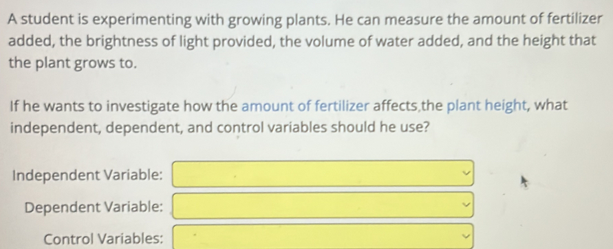 A student is experimenting with growing plants. He can measure the amount of fertilizer 
added, the brightness of light provided, the volume of water added, and the height that 
the plant grows to. 
If he wants to investigate how the amount of fertilizer affects,the plant height, what 
independent, dependent, and control variables should he use? 
Independent Variable: 
Dependent Variable: 
Control Variables: