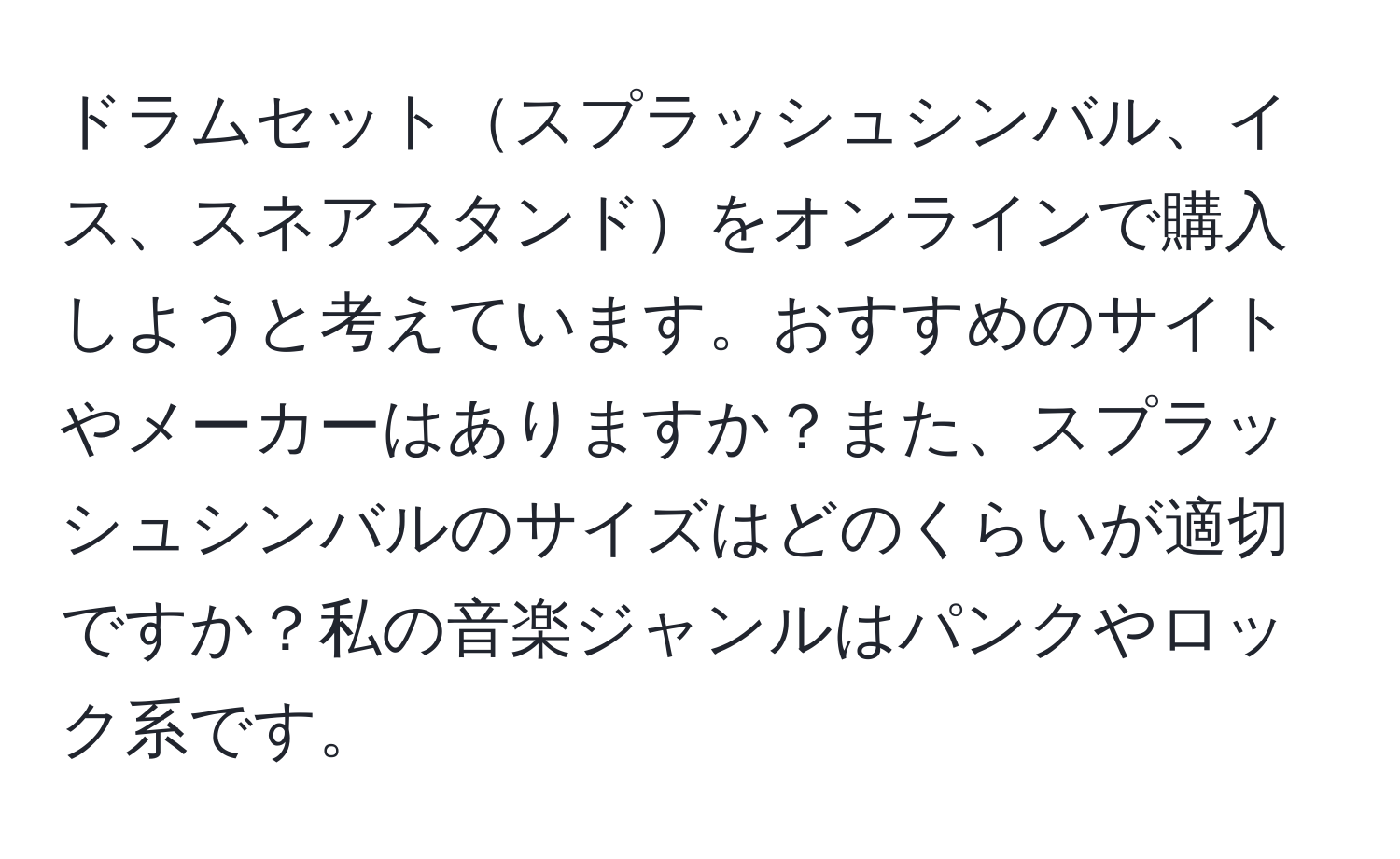 ドラムセットスプラッシュシンバル、イス、スネアスタンドをオンラインで購入しようと考えています。おすすめのサイトやメーカーはありますか？また、スプラッシュシンバルのサイズはどのくらいが適切ですか？私の音楽ジャンルはパンクやロック系です。