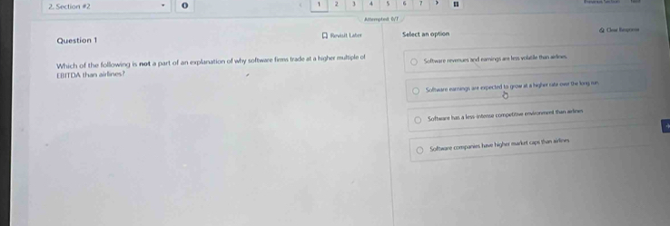 1 2 3 4 5 6 7 )
Attemptedt DVT
Question 1 * Revisit Laber Select an option === Cear fc===
Which of the following is not a part of an explanation of why software firms trade at a higher multiple of Software revenues and earnings am less volatile than airines.
EBITDA than airlines?
Software earnings are expected to grow at a higher rate over the long run
Software has a less intense competitive environment than arlines
Software companies have higher market caps than airlines