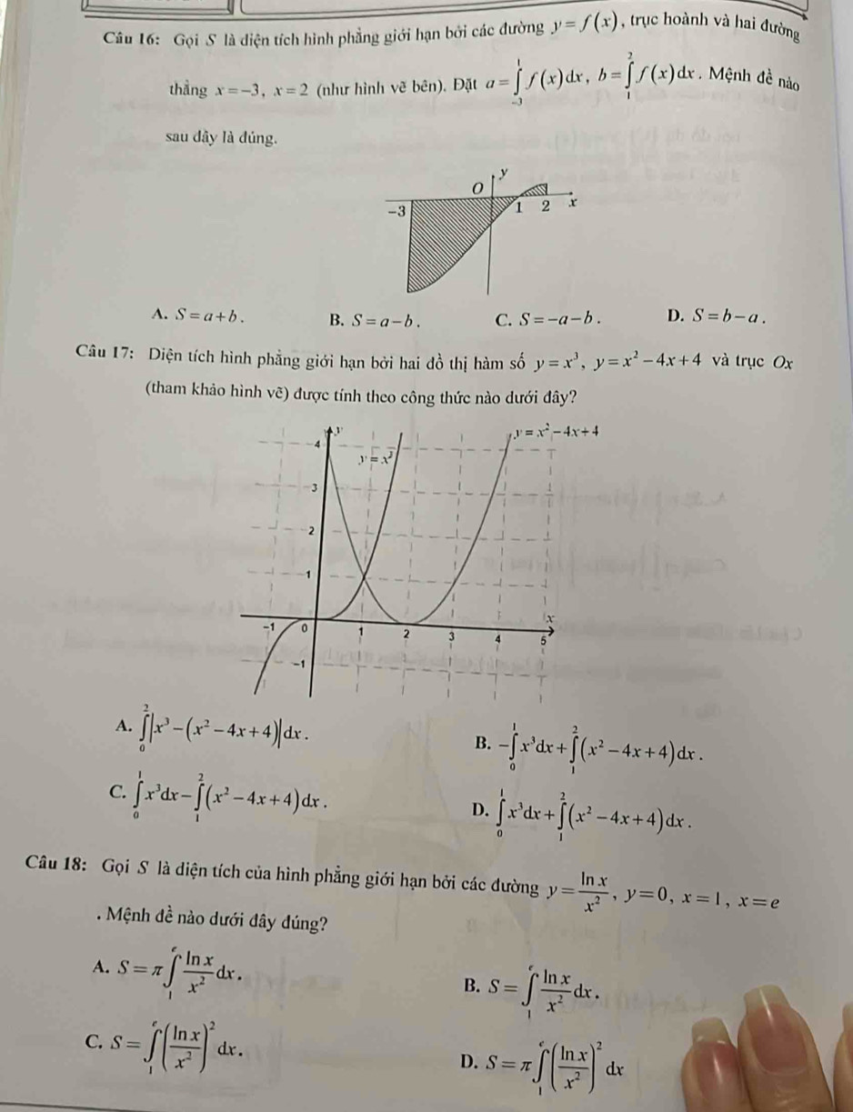 Gọi S là diện tích hình phẳng giới hạn bởi các đường y=f(x) , trục hoành và hai đường
thẳng x=-3,x=2 (như hình vẽ bên). Đặt a=∈tlimits _(-3)^1f(x)dx,b=∈tlimits _1^(2f(x)dx. Mệnh đề nào
sau dây là đúng.
y
0
-3
1 2 x
A. S=a+b. B. S=a-b. C. S=-a-b. D. S=b-a.
Câu 17: Diện tích hình phẳng giới hạn bởi hai đồ thị hàm số y=x^3),y=x^2-4x+4 và trục Ox
(tham khảo hình vẽ) được tính theo công thức nào dưới đây?
A. ∈tlimits _0^(2|x^3)-(x^2-4x+4)|dx.
B. -∈tlimits _0^(1x^3)dx+∈tlimits _1^(2(x^2)-4x+4)dx.
C. ∈tlimits _0^(1x^3)dx-∈tlimits _1^(2(x^2)-4x+4)dx.
D. ∈tlimits _0^(1x^3)dx+∈tlimits _1^(2(x^2)-4x+4)dx.
Câu 18: Gọi S là diện tích của hình phẳng giới hạn bởi các đường y= ln x/x^2 ,y=0,x=1,x=e
Mệnh de^(frac 1)e nào dưới đây đúng?
A. S=π ∈t _1^(efrac ln x)x^2dx.
B. S=∈t _1^(efrac ln x)x^2dx.
C. S=∈tlimits _1^(e(frac ln x)x^2)^2dx.
D. S=π ∈tlimits _1^(e(frac ln x)x^2)^2dx