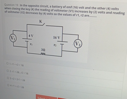 In the opposite circuit, a battery of emf (16) volt and the other (4) volts
when closing the key (K) the reading of voltmeter (V1) increases by (2) volts and reading
of voltmeter (V2) decreases by (4) volts so the values of r1, r2 are.........
1-r1=r2=1Omega
2· r1=2Omega ,r2=1Omega
3· r2=2r1=2n
4· n=12=2n