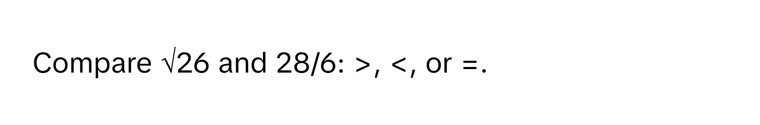 Compare √26 and 28/6: >,