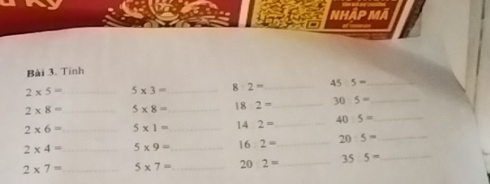 Nhập Mã 
Bài 3. Tính
2* 5= _ 5* 3= _ 8:2= _ 45:5= _
2* 8= _ 5* 8= _ 182= _ 30:5= _
2* 6= _ 5* 1= _ 14:2= _ 40:5= _
2* 4= _ 5* 9= _ 16:2= _ 20:5= _
2* 7= _ 5* 7= _ 202= _ 355= _